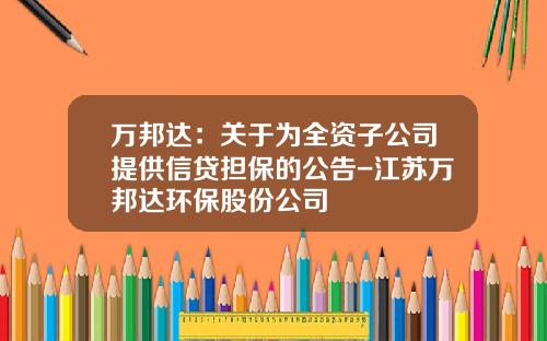 万邦达：关于为全资子公司提供信贷担保的公告-江苏万邦达环保股份公司