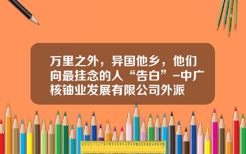 万里之外，异国他乡，他们向最挂念的人“告白”-中广核铀业发展有限公司外派