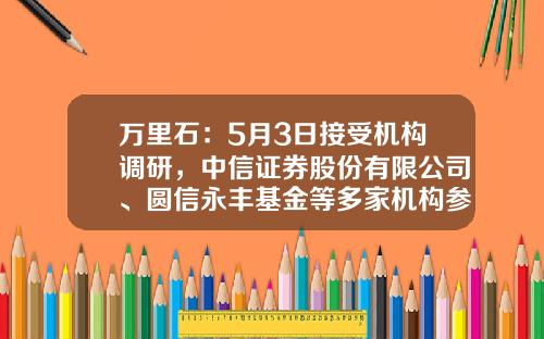 万里石：5月3日接受机构调研，中信证券股份有限公司、圆信永丰基金等多家机构参与-贵州容光矿业有限责任公司