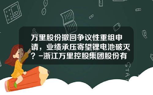 万里股份撤回争议性重组申请，业绩承压寄望锂电池破灭？-浙江万里控股集团股份有限公司