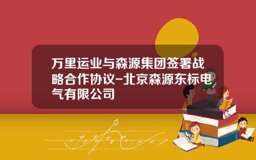 万里运业与森源集团签署战略合作协议-北京森源东标电气有限公司