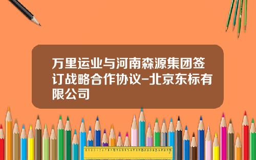 万里运业与河南森源集团签订战略合作协议-北京东标有限公司