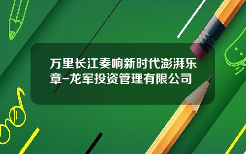 万里长江奏响新时代澎湃乐章-龙军投资管理有限公司