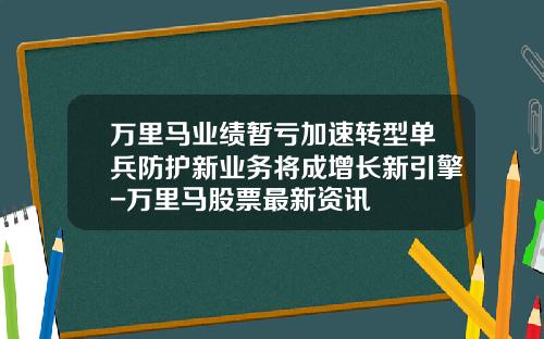 万里马业绩暂亏加速转型单兵防护新业务将成增长新引擎-万里马股票最新资讯