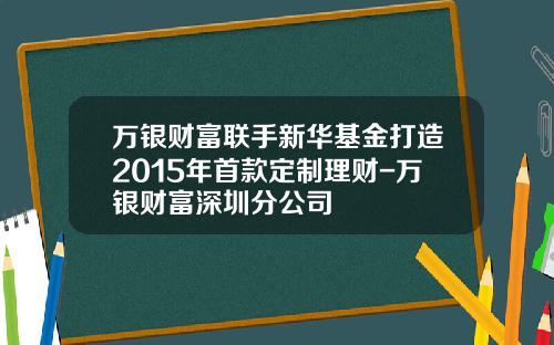 万银财富联手新华基金打造2015年首款定制理财-万银财富深圳分公司