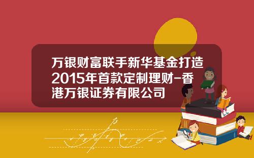 万银财富联手新华基金打造2015年首款定制理财-香港万银证券有限公司