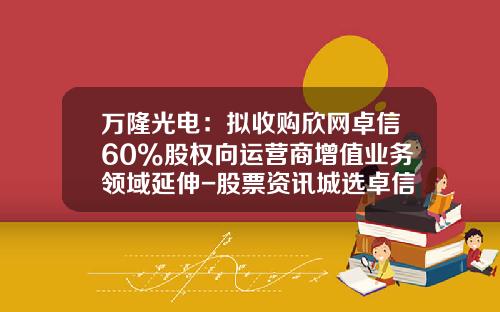 万隆光电：拟收购欣网卓信60%股权向运营商增值业务领域延伸-股票资讯城选卓信-宝