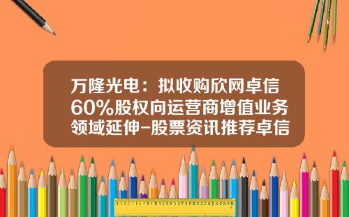 万隆光电：拟收购欣网卓信60%股权向运营商增值业务领域延伸-股票资讯推荐卓信-宝4