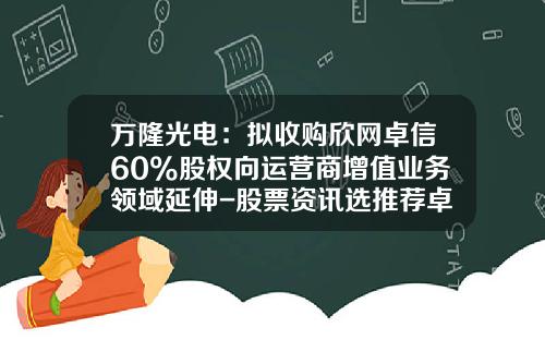 万隆光电：拟收购欣网卓信60%股权向运营商增值业务领域延伸-股票资讯选推荐卓信-宝9