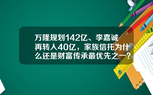 万隆规划142亿、李嘉诚再转入40亿，家族信托为什么还是财富传承最优先之一？-世纪财富基金