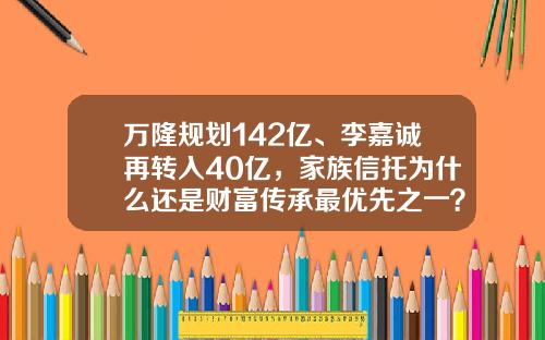 万隆规划142亿、李嘉诚再转入40亿，家族信托为什么还是财富传承最优先之一？-十大财富管理公司