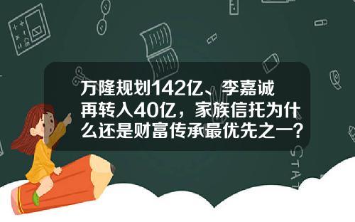 万隆规划142亿、李嘉诚再转入40亿，家族信托为什么还是财富传承最优先之一？-基金信托产品