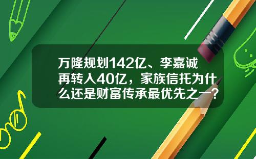 万隆规划142亿、李嘉诚再转入40亿，家族信托为什么还是财富传承最优先之一？-基金信托计划