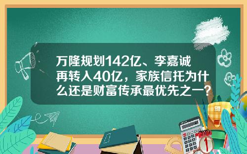 万隆规划142亿、李嘉诚再转入40亿，家族信托为什么还是财富传承最优先之一？-多少钱才可以家族信托