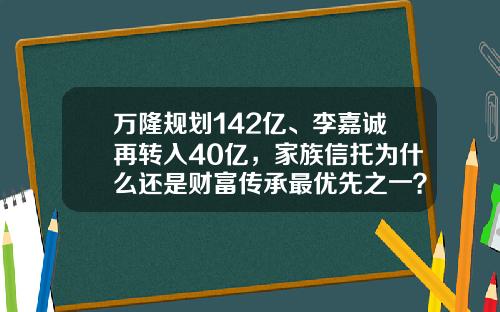 万隆规划142亿、李嘉诚再转入40亿，家族信托为什么还是财富传承最优先之一？-慈善信托基金