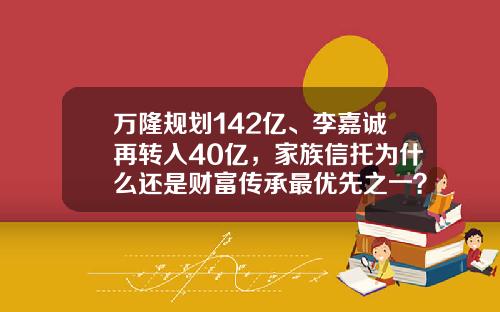 万隆规划142亿、李嘉诚再转入40亿，家族信托为什么还是财富传承最优先之一？-李嘉诚占多少股份