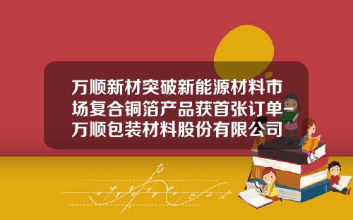 万顺新材突破新能源材料市场复合铜箔产品获首张订单-万顺包装材料股份有限公司