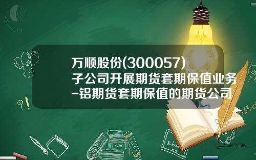 万顺股份(300057)子公司开展期货套期保值业务-铝期货套期保值的期货公司哪家好