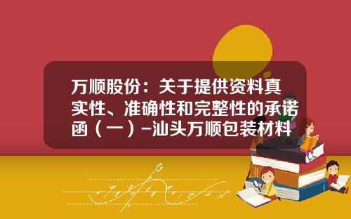 万顺股份：关于提供资料真实性、准确性和完整性的承诺函（一）-汕头万顺包装材料股份有限公司怎么样