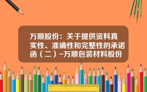 万顺股份：关于提供资料真实性、准确性和完整性的承诺函（二）-万顺包装材料股份有限公司