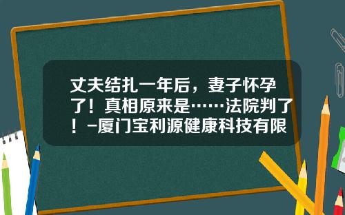 丈夫结扎一年后，妻子怀孕了！真相原来是……法院判了！-厦门宝利源健康科技有限公司