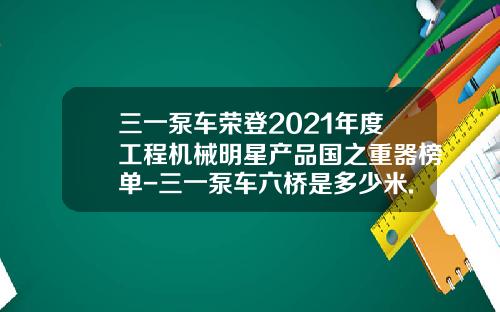 三一泵车荣登2021年度工程机械明星产品国之重器榜单-三一泵车六桥是多少米.