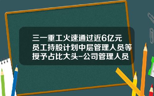 三一重工火速通过近6亿元员工持股计划中层管理人员等授予占比大头-公司管理人员比例