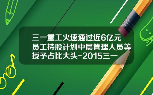 三一重工火速通过近6亿元员工持股计划中层管理人员等授予占比大头-2015三一重工有多少员工