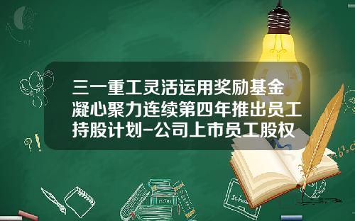 三一重工灵活运用奖励基金凝心聚力连续第四年推出员工持股计划-公司上市员工股权