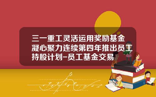 三一重工灵活运用奖励基金凝心聚力连续第四年推出员工持股计划-员工基金交易