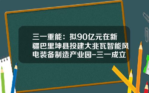 三一重能：拟90亿元在新疆巴里坤县投建大兆瓦智能风电装备制造产业园-三一成立煤化工公司
