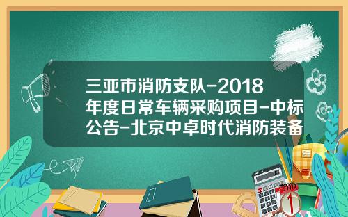 三亚市消防支队-2018年度日常车辆采购项目-中标公告-北京中卓时代消防装备科技有限公司电话.