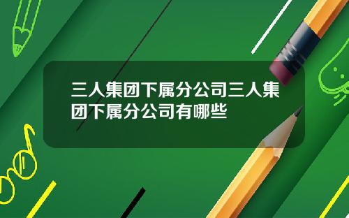 三人集团下属分公司三人集团下属分公司有哪些