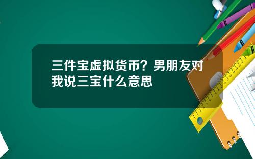 三件宝虚拟货币？男朋友对我说三宝什么意思