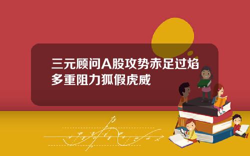 三元顾问A股攻势赤足过焰多重阻力狐假虎威