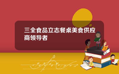 三全食品立志餐桌美食供应商领导者