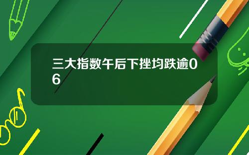 三大指数午后下挫均跌逾06