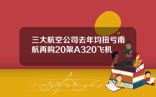 三大航空公司去年均扭亏南航再购20架A320飞机