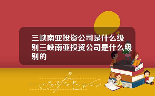 三峡南亚投资公司是什么级别三峡南亚投资公司是什么级别的