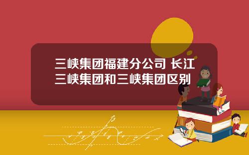 三峡集团福建分公司 长江三峡集团和三峡集团区别