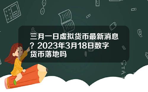 三月一日虚拟货币最新消息？2023年3月18日数字货币落地吗