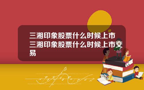 三湘印象股票什么时候上市三湘印象股票什么时候上市交易