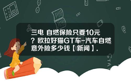 三电+自燃保险只要10元？欧拉好猫GT车-汽车自燃意外险多少钱【新闻】.