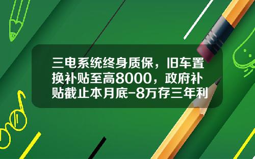 三电系统终身质保，旧车置换补贴至高8000，政府补贴截止本月底-8万存三年利息多少钱【新闻】.