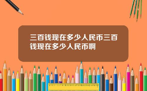 三百钱现在多少人民币三百钱现在多少人民币啊