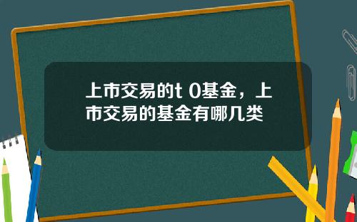 上市交易的t 0基金，上市交易的基金有哪几类