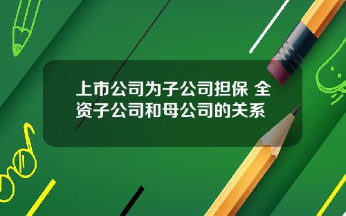 上市公司为子公司担保 全资子公司和母公司的关系