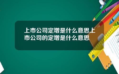 上市公司定增是什么意思上市公司的定增是什么意思