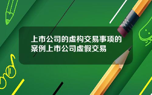 上市公司的虚构交易事项的案例上市公司虚假交易