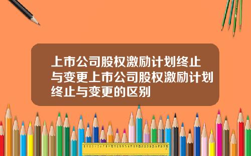 上市公司股权激励计划终止与变更上市公司股权激励计划终止与变更的区别